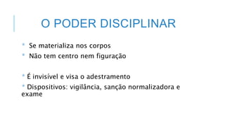 O PODER DISCIPLINAR
* Se materializa nos corpos
* Não tem centro nem figuração
* É invisível e visa o adestramento
* Dispositivos: vigilância, sanção normalizadora e
exame
 