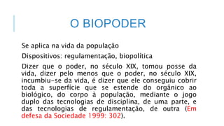 O BIOPODER
Se aplica na vida da população
Dispositivos: regulamentação, biopolítica
Dizer que o poder, no século XIX, tomou posse da
vida, dizer pelo menos que o poder, no século XIX,
incumbiu-se da vida, é dizer que ele conseguiu cobrir
toda a superfície que se estende do orgânico ao
biológico, do corpo à população, mediante o jogo
duplo das tecnologias de disciplina, de uma parte, e
das tecnologias de regulamentação, de outra (Em
defesa da Sociedade 1999: 302).
 
