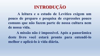 INTRODUÇÃO
A leitura e o estudo de Levítico exigem um
pouco de preparo e pesquisa de expressões pouco
comuns que não fazem parte de nossa cultura nem
de nossa vida.
A missão não é impossível. Após a panorâmica
deste livro você estará pronto para entendê-lo
melhor e aplicá-lo à vida diária.
 