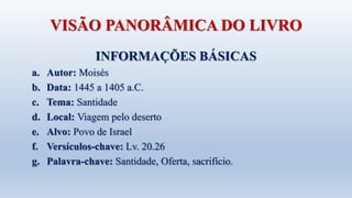 VISÃO PANORÂMICA DO LIVRO
INFORMAÇÕES BÁSICAS
a. Autor: Moisés
b. Data: 1445 a 1405 a.C.
c. Tema: Santidade
d. Local: Viagem pelo deserto
e. Alvo: Povo de Israel
f. Versículos-chave: Lv. 20.26
g. Palavra-chave: Santidade, Oferta, sacrifício.
 
