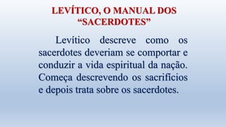 LEVÍTICO, O MANUAL DOS
“SACERDOTES”
Levítico descreve como os
sacerdotes deveriam se comportar e
conduzir a vida espiritual da nação.
Começa descrevendo os sacrifícios
e depois trata sobre os sacerdotes.
 