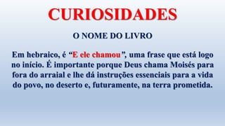 O NOME DO LIVRO
Em hebraico, é “E ele chamou”, uma frase que está logo
no início. É importante porque Deus chama Moisés para
fora do arraial e lhe dá instruções essenciais para a vida
do povo, no deserto e, futuramente, na terra prometida.
CURIOSIDADES
 