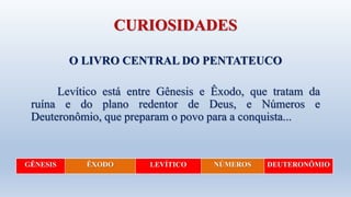 CURIOSIDADES
O LIVRO CENTRAL DO PENTATEUCO
Levítico está entre Gênesis e Êxodo, que tratam da
ruína e do plano redentor de Deus, e Números e
Deuteronômio, que preparam o povo para a conquista...
GÊNESIS ÊXODO LEVÍTICO NÚMEROS DEUTERONÔMIO
 