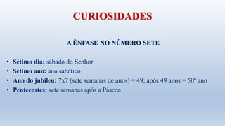 CURIOSIDADES
A ÊNFASE NO NÚMERO SETE
• Sétimo dia: sábado do Senhor
• Sétimo ano: ano sabático
• Ano do jubileu: 7x7 (sete semanas de anos) = 49; após 49 anos = 50º ano
• Pentecostes: sete semanas após a Páscoa
 