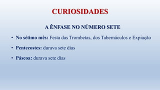 CURIOSIDADES
A ÊNFASE NO NÚMERO SETE
• No sétimo mês: Festa das Trombetas, dos Tabernáculos e Expiação
• Pentecostes: durava sete dias
• Páscoa: durava sete dias
 