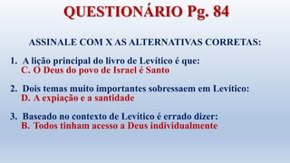 ASSINALE COM X AS ALTERNATIVAS CORRETAS:
1. A lição principal do livro de Levítico é que:
C. O Deus do povo de Israel é Santo
2. Dois temas muito importantes sobressaem em Levítico:
D. A expiação e a santidade
3. Baseado no contexto de Levítico é errado dizer:
B. Todos tinham acesso a Deus individualmente
QUESTIONÁRIO Pg. 84
 