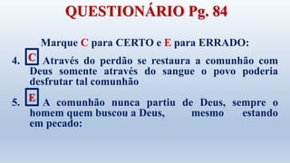 Marque C para CERTO e E para ERRADO:
4. Através do perdão se restaura a comunhão com
Deus somente através do sangue o povo poderia
desfrutar tal comunhão
5. A comunhão nunca partiu de Deus, sempre o
homem quem buscou a Deus, mesmo estando
em pecado:
C
E
QUESTIONÁRIO Pg. 84
 