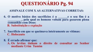 ASSINALE COM X AS ALTERNATIVAS CORRETAS:
6. O motivo básico dos sacrifícios é a ______e o seu fim é a
_________, pela qual os homens voltam para gozarem plena
comunhão com Deus:
B. Substituição e expiação
7. Sacrifício em que se queimava inteiramente as vítimas:
C. Holocauto
8. É errado afirmar que:
A. Os levitas tinham o direito de consultar ao Senhor
mediante Urim Tumim
QUESTIONÁRIO Pg. 94
 