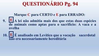 Marque C para CERTO e E para ERRADO:
9. A lei não admitia mais dos que estas duas espécies
de animais como aptas para o sacrifício: A vaca e a
ovelha
10. É analisado em Levítico que a vocação sacerdotal
não era necessariamente hereditária
E
E
QUESTIONÁRIO Pg. 94
 
