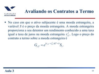 Aula 3 10
Avaliando os Contratos a Termo
 No caso em que o ativo subjacente é uma moeda estrangeira, a
variável S é o preço da moeda estrangeira. A moeda estrangeira
proporciona a seu detentor um rendimento conhecido a uma taxa
igual a taxa de juros na moeda estrangeira Logo o preço do
contrato a termo sobre a moeda estrangeira é
.
)
)(
(
,
,
,
t
t
T
r
r
T
t S
e
G
f
T
t
T
t 


.
,
f
T
t
r
 