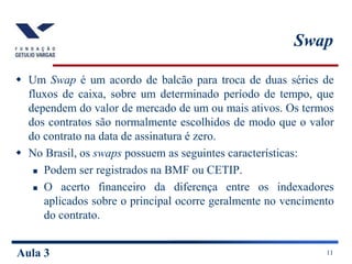 Aula 3 11
Swap
 Um Swap é um acordo de balcão para troca de duas séries de
fluxos de caixa, sobre um determinado período de tempo, que
dependem do valor de mercado de um ou mais ativos. Os termos
dos contratos são normalmente escolhidos de modo que o valor
do contrato na data de assinatura é zero.
 No Brasil, os swaps possuem as seguintes características:
 Podem ser registrados na BMF ou CETIP.
 O acerto financeiro da diferença entre os indexadores
aplicados sobre o principal ocorre geralmente no vencimento
do contrato.
 