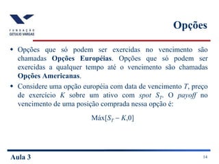 Aula 3 14
Opções
 Opções que só podem ser exercidas no vencimento são
chamadas Opções Européias. Opções que só podem ser
exercidas a qualquer tempo até o vencimento são chamadas
Opções Americanas.
 Considere uma opção européia com data de vencimento T, preço
de exercício K sobre um ativo com spot ST. O payoff no
vencimento de uma posição comprada nessa opção é:
Máx[ST  K,0]
 