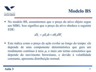 Aula 3 15
Modelo BS
 No modelo BS, assumiremos que o preço do ativo objeto segue
um MBG. Isso significa que o preço da ativo obedece a seguinte
EDE:
 Esta indica como o preço da ação evolui ao longo do tempo: ele
depende de uma componente determinística que gera um
rendimento contínuo à taxa , e mais um termo estocástico que
depende do movimento browniano, e devido à volatilidade
constante, apresenta distribuição normal.
t
t
t
t dW
S
dt
S
dS 
 

 