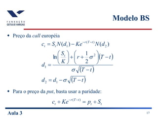 Aula 3 17
Modelo BS
 Preço da call européia
 Para o preço da put, basta usar a paridade:
 
 
 
t
T
d
d
t
T
t
T
r
K
S
d
d
N
Ke
d
N
S
c
t
t
T
r
t
t





















 




1
2
2
1
2
)
(
1
2
1
ln
)
(
)
(
t
t
t
T
r
t S
p
Ke
c 

 
 )
(
 