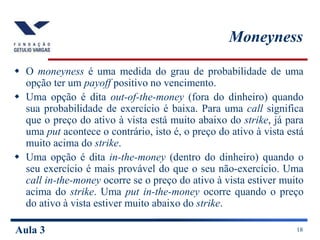 Aula 3 18
Moneyness
 O moneyness é uma medida do grau de probabilidade de uma
opção ter um payoff positivo no vencimento.
 Uma opção é dita out-of-the-money (fora do dinheiro) quando
sua probabilidade de exercício é baixa. Para uma call significa
que o preço do ativo à vista está muito abaixo do strike, já para
uma put acontece o contrário, isto é, o preço do ativo à vista está
muito acima do strike.
 Uma opção é dita in-the-money (dentro do dinheiro) quando o
seu exercício é mais provável do que o seu não-exercício. Uma
call in-the-money ocorre se o preço do ativo à vista estiver muito
acima do strike. Uma put in-the-money ocorre quando o preço
do ativo à vista estiver muito abaixo do strike.
 