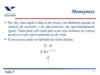 Aula 3 19
Moneyness
 Por fim, uma opção é dita at-the-money (no dinheiro) quando as
chances de exercício e de não-exercício são aproximadamente
iguais. Tanto para call como para a put isso acontece se o preço
do ativo à vista estiver próximo ao do strike.
 O moneyness pode ser definido de várias formas:

1
)
(
d
Ke
S
K
S
t
T
r 


 