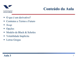 Aula 3 2
Conteúdo da Aula
 O que é um derivativo?
 Contratos a Termo e Futuro
 Swap
 Opções
 Modelo de Black & Scholes
 Volatilidade Implícita
 Letras Gregas
 