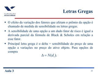 Aula 3 22
Letras Gregas
 O efeito da variação dos fatores que afetam o prêmio da opção é
chamado de medida de sensibilidade ou letras gregas.
 A sensibilidade de uma opção a um dado fator de risco é igual a
derivada parcial da fórmula de Black & Scholes em relação a
esse fator.
 Principal letra grega é o delta = sensibilidade do preço de uma
opção a variações no preço do ativo objeto. Para opções de
compra
).
( 1
d
N


 