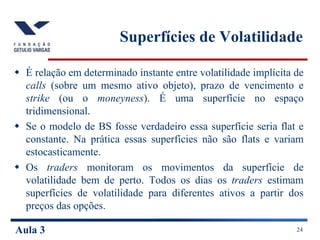 Aula 3 24
Superfícies de Volatilidade
 É relação em determinado instante entre volatilidade implícita de
calls (sobre um mesmo ativo objeto), prazo de vencimento e
strike (ou o moneyness). É uma superfície no espaço
tridimensional.
 Se o modelo de BS fosse verdadeiro essa superfície seria flat e
constante. Na prática essas superfícies não são flats e variam
estocasticamente.
 Os traders monitoram os movimentos da superfície de
volatilidade bem de perto. Todos os dias os traders estimam
superfícies de volatilidade para diferentes ativos a partir dos
preços das opções.
 