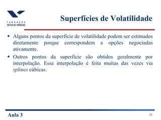 Aula 3 25
Superfícies de Volatilidade
 Alguns pontos da superfície de volatilidade podem ser estimados
diretamente porque correspondem a opções negociadas
ativamente.
 Outros pontos da superfície são obtidos geralmente por
interpolação. Essa interpolação é feita muitas das vezes via
splines cúbicas.
 