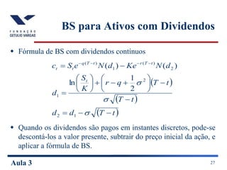 Aula 3 27
BS para Ativos com Dividendos
 Fórmula de BS com dividendos contínuos
 Quando os dividendos são pagos em instantes discretos, pode-se
descontá-los a valor presente, subtrair do preço inicial da ação, e
aplicar a fórmula de BS.
 
 
 
t
T
d
d
t
T
t
T
q
r
K
S
d
d
N
Ke
d
N
e
S
c
t
t
T
r
t
T
q
t
t






















 






1
2
2
1
2
)
(
1
)
(
2
1
ln
)
(
)
(
 