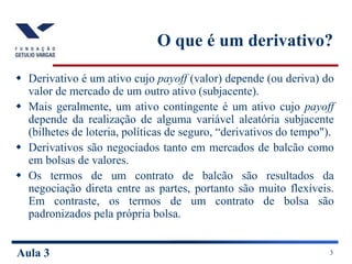 Aula 3 3
O que é um derivativo?
 Derivativo é um ativo cujo payoff (valor) depende (ou deriva) do
valor de mercado de um outro ativo (subjacente).
 Mais geralmente, um ativo contingente é um ativo cujo payoff
depende da realização de alguma variável aleatória subjacente
(bilhetes de loteria, políticas de seguro, “derivativos do tempo").
 Derivativos são negociados tanto em mercados de balcão como
em bolsas de valores.
 Os termos de um contrato de balcão são resultados da
negociação direta entre as partes, portanto são muito flexíveis.
Em contraste, os termos de um contrato de bolsa são
padronizados pela própria bolsa.
 
