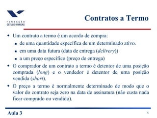 Aula 3 5
Contratos a Termo
 Um contrato a termo é um acordo de compra:
 de uma quantidade específica de um determinado ativo.
 em uma data futura (data de entrega (delivery))
 a um preço específico (preço de entrega)
 O comprador de um contrato a termo é detentor de uma posição
comprada (long) e o vendedor é detentor de uma posição
vendida (short).
 O preço a termo é normalmente determinado de modo que o
valor do contrato seja zero na data de assinatura (não custa nada
ficar comprado ou vendido).
 