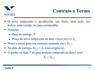 Aula 3 6
Contrato a Termo
 O ativo subjacente é, geralmente, um título, uma ação, um
índice, uma moeda, ou uma commodity.
 Notação:
 Data de entrega: T
 Preço do ativo subjacente na data t (spot price): St
 Preço a termo para um contrato assinado em t: Gt,T
 Na data de entrega, GT,T = ST (convergência).
 O ganho na data T de uma posição comprada na data t será:
ST  Gt,T
 