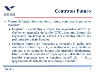 Aula 3 7
Contratos Futuro
 Mesma definição dos contratos a termo, com duas importantes
exceções:
 Enquanto os contratos a termo são negociados através de
dealers em mercados de balcão (OTC), contratos futuros são
negociados em bolsas de valores. Os contratos futuros são
padronizados e mais líquidos.
 Contratos futuros são “marcados a mercado”. O ganho com
contratos a termo GT,T  Gt,T é realizado no vencimento do
contrato e os contratos futuros são marcados diariamente.
Isto é, no fim de cada dia de negociação t, o detentor de uma
posição comprada tem o seguinte payoff Ft,T  Ft-1,T
(paga/recebe do detentor de uma posição vendida).
 