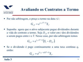 Aula 3 9
Avaliando os Contratos a Termo
 Por não arbitragem, o preço a termo na data t é :
 Suponha agora que o ativo subjacente pague dividendos durante
a vida do contrato a termo. Seja Dt,T o valor em t dos dividendos
a serem pagos entre t e T. Nesse caso, por não arbitragem temos
 Se o dividendo é pago continuamente a uma taxa contínua q,
então:
.
)
(
,
,
t
t
T
r
T
t S
e
G T
t 

 .
,
)
(
,
,
T
t
t
t
T
r
T
t D
S
e
G T
t



.
)
)(
(
,
,
t
t
T
q
r
T
t S
e
G T
t 


 