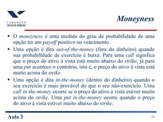 Aula 3 18
Moneyness
 O moneyness é uma medida do grau de probabilidade de uma
opção ter um payoff positivo no vencimento....