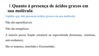 1.Quanto á presença de ácidos graxos em
sua molécula
Lípidos que não possuem ácidos graxos em sua molécula
Não são saponificáveis
Não são energéticos.
A maioria possui função estrutural ou especializada (hormonas, vitaminas,
anti-oxidantes),
São os terpenos, esteróides e Eicosanóides.
 