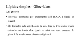 Lípidos simples - Glicerídeos
Acil-gliceróis
• Moléculas compostas por grupamentos acil (R-COO-) ligado ao
glicerol.
• São formados pela esterificação de um, dois ou três ácidos graxos
(saturados ou insaturados, iguais ou não) com uma molécula de
glicerol, formando mono, di ou tri-acilglicerol.
 
