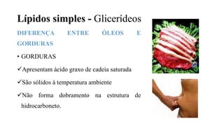 Lípidos simples - Glicerídeos
DIFERENÇA ENTRE ÓLEOS E
GORDURAS
• GORDURAS
Apresentam ácido graxo de cadeia saturada
São sólidos à temperatura ambiente
Não forma dobramento na estrutura de
hidrocarboneto.
 