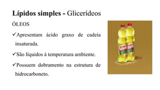 Lípidos simples - Glicerídeos
ÓLEOS
Apresentam ácido graxo de cadeia
insaturada.
São líquidos à temperatura ambiente.
Possuem dobramento na estrutura de
hidrocarboneto.
 