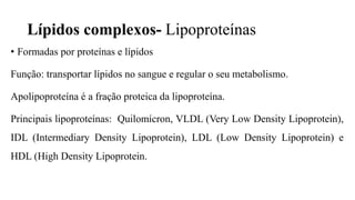 Lípidos complexos- Lipoproteínas
• Formadas por proteínas e lípidos
Função: transportar lípidos no sangue e regular o seu metabolismo.
Apolipoproteína é a fração proteica da lipoproteína.
Principais lipoproteínas: Quilomícron, VLDL (Very Low Density Lipoprotein),
IDL (Intermediary Density Lipoprotein), LDL (Low Density Lipoprotein) e
HDL (High Density Lipoprotein.
 