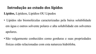 Introdução ao estudo dos lípidos
Lípidos, Lipídeos, Lipídios OU Lípedos
• Lípidos são biomoléculas caracterizadas pela baixa solubilidade
em água e outros solvente polares e alta solubilidade em solventes
apolares.
• São vulgarmente conhecidos como gorduras e suas propriedades
físicas estão relacionadas com esta natureza hidrófoba.
 
