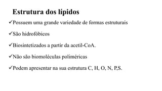 Estrutura dos lípidos
Possuem uma grande variedade de formas estruturais
São hidrofóbicos
Biosintetizados a partir da acetil-CoA.
Não são biomoléculas poliméricas
Podem apresentar na sua estrutura C, H, O, N, P,S.
 