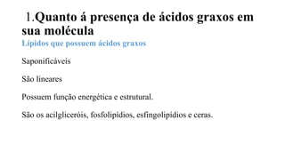 1.Quanto á presença de ácidos graxos em
sua molécula
Lípidos que possuem ácidos graxos
Saponificáveis
São lineares
Possuem função energética e estrutural.
São os acilgliceróis, fosfolipídios, esfingolipídios e ceras.
 