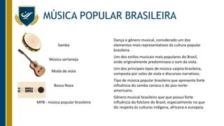 MÚSICA POPULAR BRASILEIRA
Samba
Dança e gênero musical, considerado um dos
elementos mais representativos da cultura popular
brasileira.
Música sertaneja
Um dos estilos musicais mais populares do Brasil,
onde originalmente predominava o som da viola.
Moda de viola
Um dos principais tipos de música caipira brasileira,
composto por solos de viola e discursos narrativos.
Bossa Nova
Tipo de música popular brasileira que apresenta forte
influência do samba carioca e do jazz norte-
americano.
MPB - música popular brasileira
Gênero musical brasileiro que que possui forte
influência do folclore do Brasil, especialmente no que
diz respeito às culturas indígena, africana e europeia.
 