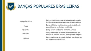 DANÇAS POPULARES BRASILEIRAS
Danças folclóricas
Danças tradicionais características de cada estado
brasileiro, por vezes derivadas de rituais religiosos.
Frevo
Dança folclórica tradicional no nordeste do Brasil,
especialmente no Recife e em Olinda.
Quadrilha Dança caipira tradicional das festas juninas.
Maracatu
Dança tradicional do estado de Pernambuco, que
mistura as culturas africana, portuguesa e indígena.
Carimbó
Dança tradicional do estado do Pará, que é marcada
por movimentos giratórios.
 