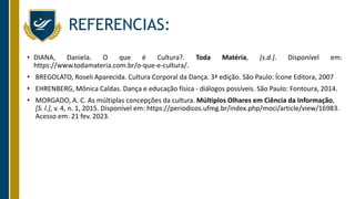 REFERENCIAS:
• DIANA, Daniela. O que é Cultura?. Toda Matéria, [s.d.]. Disponível em:
https://www.todamateria.com.br/o-que-e-cultura/.
• BREGOLATO, Roseli Aparecida. Cultura Corporal da Dança. 3ª edição. São Paulo: Ícone Editora, 2007
• EHRENBERG, Mônica Caldas. Dança e educação física - diálogos possíveis. São Paulo: Fontoura, 2014.
• MORGADO, A. C. As múltiplas concepções da cultura. Múltiplos Olhares em Ciência da Informação,
[S. l.], v. 4, n. 1, 2015. Disponível em: https://periodicos.ufmg.br/index.php/moci/article/view/16983.
Acesso em: 21 fev. 2023.
 