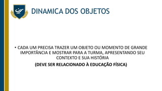 DINAMICA DOS OBJETOS
• CADA UM PRECISA TRAZER UM OBJETO OU MOMENTO DE GRANDE
IMPORTÂNCIA E MOSTRAR PARA A TURMA, APRESENTANDO SEU
CONTEXTO E SUA HISTÓRIA
(DEVE SER RELACIONADO À EDUCAÇÃO FÍSICA)
 