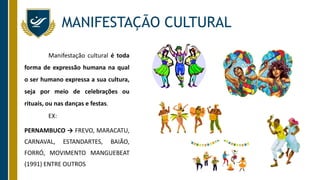 MANIFESTAÇÃO CULTURAL
Manifestação cultural é toda
forma de expressão humana na qual
o ser humano expressa a sua cultura,
seja por meio de celebrações ou
rituais, ou nas danças e festas.
EX:
PERNAMBUCO → FREVO, MARACATU,
CARNAVAL, ESTANDARTES, BAIÃO,
FORRÓ, MOVIMENTO MANGUEBEAT
(1991) ENTRE OUTROS
 