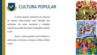 CULTURA POPULAR
A cultura popular representa um conjunto
de saberes determinados pela interação dos
indivíduos. Ela reúne elementos e tradições
culturais que estão associados à linguagem popular
e oral.
Assim, a cultura popular inclui o folclore, o
artesanato, as músicas, as danças, as festas, dentre
outros.
 