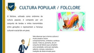 O folclore, utilizado como sinônimo da
cultura popular, é composto por um
conjunto de lendas e mitos transmitidos
entre gerações e representam a herança
cultural e social de um povo.
CULTURA POPULAR / FOLCLORE
Vale observar que o termo cultura é
muito amplo e reúne
comportamentos, símbolos e práticas
sociais. Trata-se, portanto, de um
conjunto de fatores que compõem
uma sociedade, como por exemplo,
saberes, crenças, costumes e
tradições de determinado povo.
 