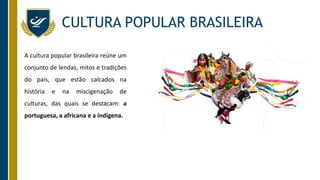 CULTURA POPULAR BRASILEIRA
A cultura popular brasileira reúne um
conjunto de lendas, mitos e tradições
do país, que estão calcados na
história e na miscigenação de
culturas, das quais se destacam: a
portuguesa, a africana e a indígena.
 