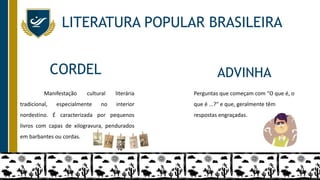 LITERATURA POPULAR BRASILEIRA
Manifestação cultural literária
tradicional, especialmente no interior
nordestino. É caracterizada por pequenos
livros com capas de xilogravura, pendurados
em barbantes ou cordas.
Perguntas que começam com "O que é, o
que é ...?" e que, geralmente têm
respostas engraçadas.
CORDEL ADVINHA
 