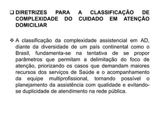  DIRETRIZES PARA A CLASSIFICAÇÃO DE
COMPLEXIDADE DO CUIDADO EM ATENÇÃO
DOMICILIAR
 A classificação da complexidade assistencial em AD,
diante da diversidade de um país continental como o
Brasil, fundamenta-se na tentativa de se propor
parâmetros que permitam a delimitação do foco de
atenção, priorizando os casos que demandam maiores
recursos dos serviços de Saúde e o acompanhamento
da equipe multiprofissional, tornando possível o
planejamento da assistência com qualidade e evitando-
se duplicidade de atendimento na rede pública.
 