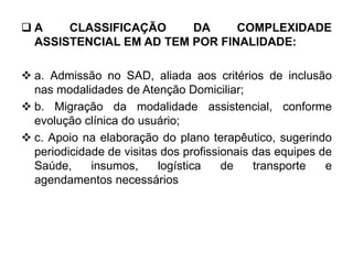  A CLASSIFICAÇÃO DA COMPLEXIDADE
ASSISTENCIAL EM AD TEM POR FINALIDADE:
 a. Admissão no SAD, aliada aos critérios de inclusão
nas modalidades de Atenção Domiciliar;
 b. Migração da modalidade assistencial, conforme
evolução clínica do usuário;
 c. Apoio na elaboração do plano terapêutico, sugerindo
periodicidade de visitas dos profissionais das equipes de
Saúde, insumos, logística de transporte e
agendamentos necessários
 